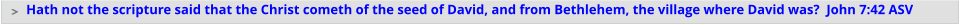 Hath not the scripture said that the Christ cometh of the seed of David, and from Bethlehem, the village where David was?  John 7:42 ASV